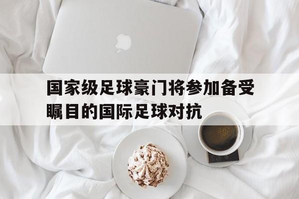 国家级足球豪门将参加备受瞩目的国际足球对抗