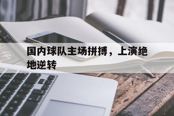国内球队主场拼搏，上演绝地逆转